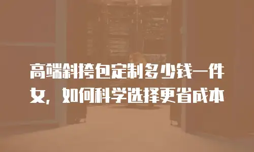 高端斜挎包定制多少钱一件女，如何科学选择更省成本