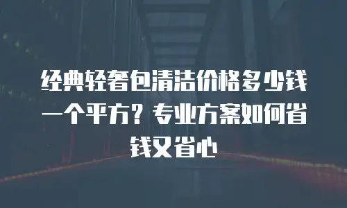 经典轻奢包清洁价格多少钱一个平方？专业方案如何省钱又省心