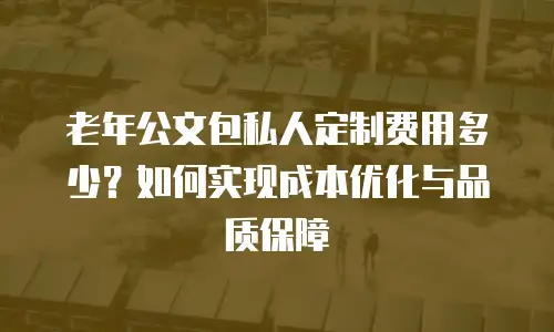 老年公文包私人定制费用多少？如何实现成本优化与品质保障