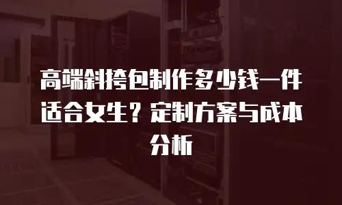 高端斜挎包制作多少钱一件适合女生？定制方案与成本分析