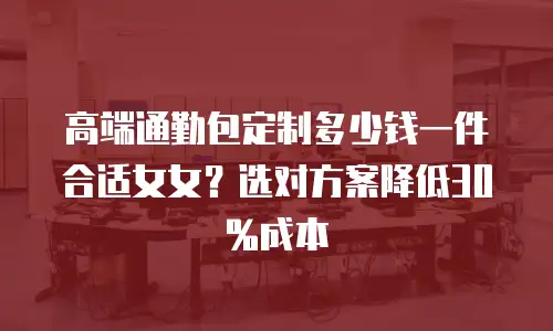 高端通勤包定制多少钱一件合适女女？选对方案降低30%成本