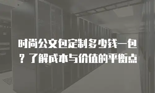 时尚公文包定制多少钱一包？了解成本与价值的平衡点