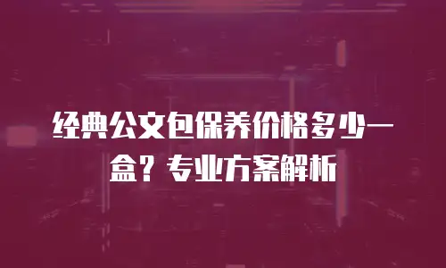 经典公文包保养价格多少一盒？专业方案解析