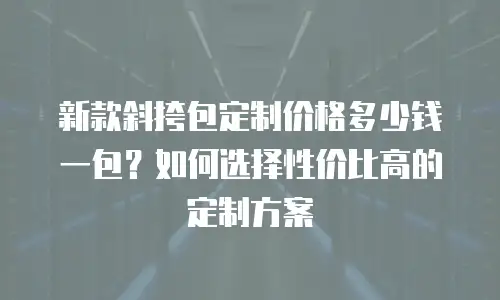 新款斜挎包定制价格多少钱一包？如何选择性价比高的定制方案