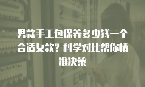 男款手工包保养多少钱一个合适女款？科学对比帮你精准决策