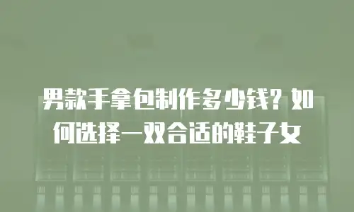 男款手拿包制作多少钱？如何选择一双合适的鞋子女