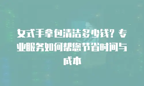 女式手拿包清洁多少钱？专业服务如何帮您节省时间与成本