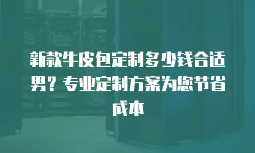 新款牛皮包定制多少钱合适男？专业定制方案为您节省成本