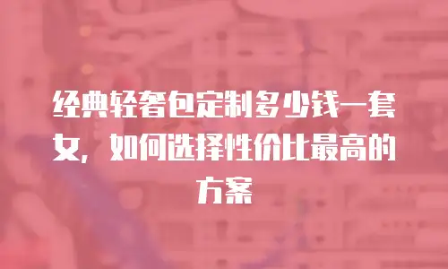 经典轻奢包定制多少钱一套女，如何选择性价比最高的方案
