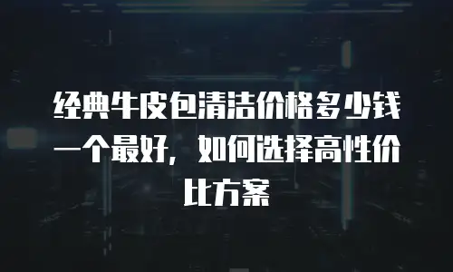 经典牛皮包清洁价格多少钱一个最好，如何选择高性价比方案