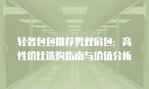 轻奢包包推荐男双肩包：高性价比选购指南与价值分析