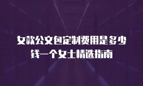 女款公文包定制费用是多少钱一个女士精选指南