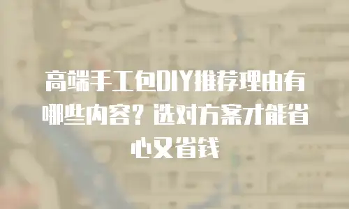 高端手工包DIY推荐理由有哪些内容？选对方案才能省心又省钱
