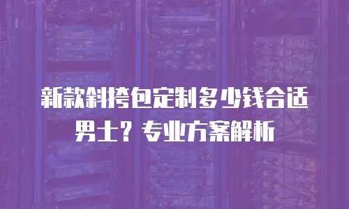 新款斜挎包定制多少钱合适男士？专业方案解析