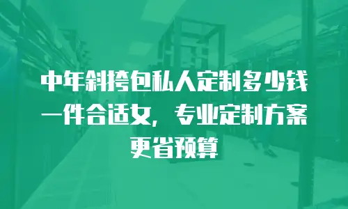 中年斜挎包私人定制多少钱一件合适女，专业定制方案更省预算