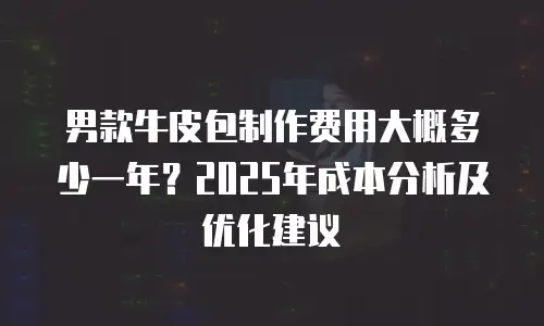 男款牛皮包制作费用大概多少一年？2025年成本分析及优化建议
