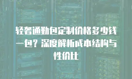 轻奢通勤包定制价格多少钱一包？深度解析成本结构与性价比