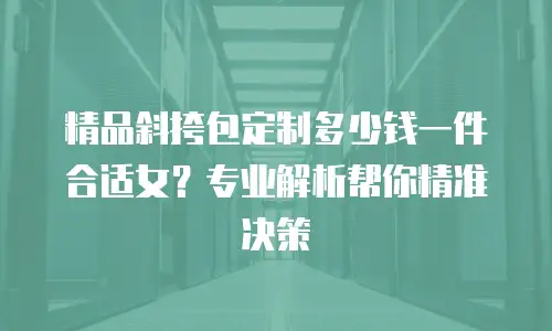 精品斜挎包定制多少钱一件合适女？专业解析帮你精准决策