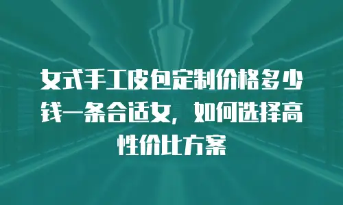 女式手工皮包定制价格多少钱一条合适女，如何选择高性价比方案