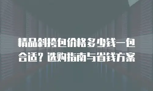 精品斜挎包价格多少钱一包合适？选购指南与省钱方案