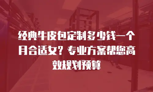 经典牛皮包定制多少钱一个月合适女？专业方案帮您高效规划预算