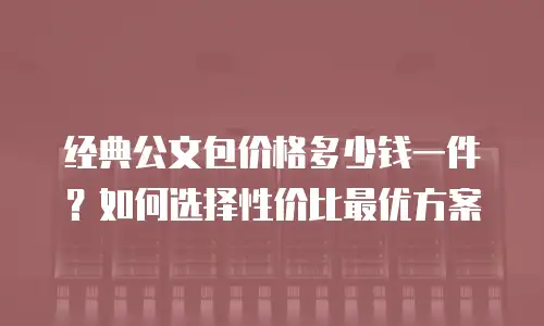 经典公文包价格多少钱一件？如何选择性价比最优方案