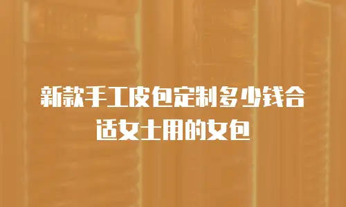 新款手工皮包定制多少钱合适女士用的女包