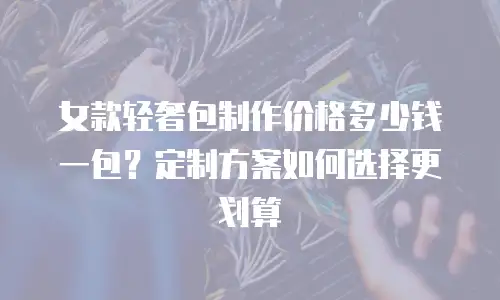 女款轻奢包制作价格多少钱一包？定制方案如何选择更划算