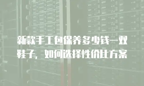 新款手工包保养多少钱一双鞋子，如何选择性价比方案