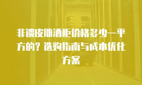 非遗皮雕酒柜价格多少一平方的？选购指南与成本优化方案
