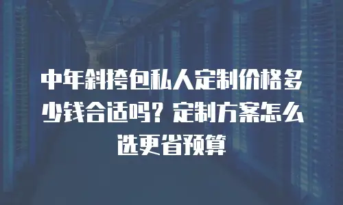 中年斜挎包私人定制价格多少钱合适吗？定制方案怎么选更省预算