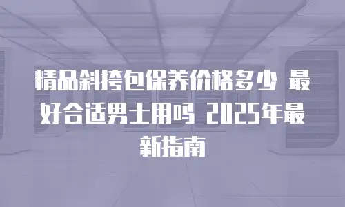 精品斜挎包保养价格多少 最好合适男士用吗 2025年最新指南