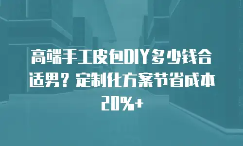 高端手工皮包DIY多少钱合适男？定制化方案节省成本20%+