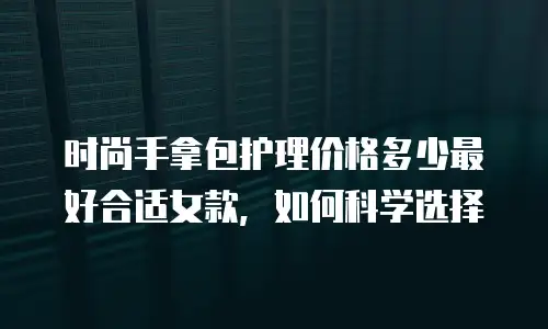 时尚手拿包护理价格多少最好合适女款，如何科学选择