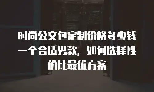 时尚公文包定制价格多少钱一个合适男款，如何选择性价比最优方案