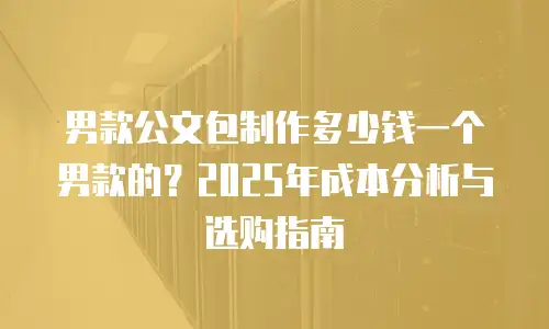 男款公文包制作多少钱一个男款的？2025年成本分析与选购指南