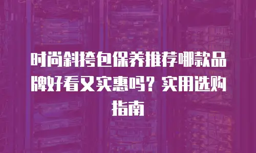 时尚斜挎包保养推荐哪款品牌好看又实惠吗？实用选购指南