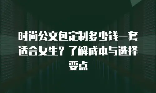 时尚公文包定制多少钱一套适合女生？了解成本与选择要点