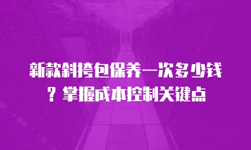 新款斜挎包保养一次多少钱？掌握成本控制关键点