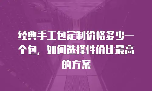 经典手工包定制价格多少一个包，如何选择性价比最高的方案