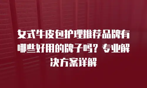 女式牛皮包护理推荐品牌有哪些好用的牌子吗？专业解决方案详解