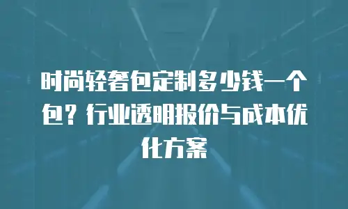 时尚轻奢包定制多少钱一个包？行业透明报价与成本优化方案
