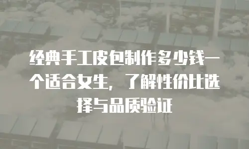 经典手工皮包制作多少钱一个适合女生，了解性价比选择与品质验证