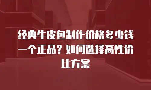 经典牛皮包制作价格多少钱一个正品？如何选择高性价比方案