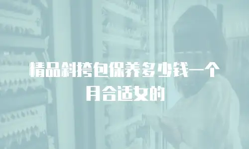 精品斜挎包保养多少钱一个月合适女的