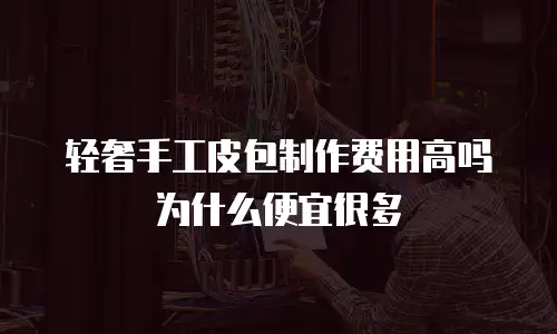轻奢手工皮包制作费用高吗为什么便宜很多
