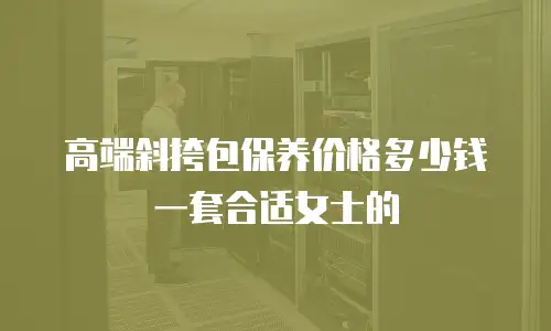 高端斜挎包保养价格多少钱一套合适女士的
