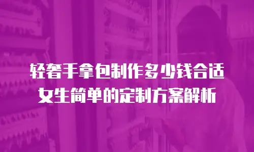 轻奢手拿包制作多少钱合适女生简单的定制方案解析