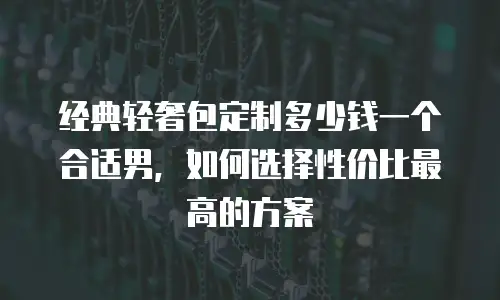 经典轻奢包定制多少钱一个合适男，如何选择性价比最高的方案