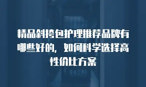 精品斜挎包护理推荐品牌有哪些好的，如何科学选择高性价比方案
